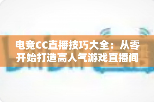 电竞CC直播技巧大全：从零开始打造高人气游戏直播间的实用指南