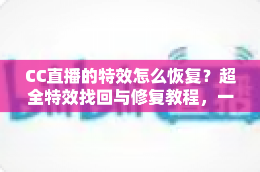 CC直播的特效怎么恢复？超全特效找回与修复教程，一键解决特效消失烦恼