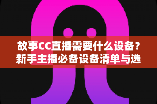 故事CC直播需要什么设备?新手主播必备设备清单与选购全攻略 故事CC直播需要什么设备?新手主播必备设备清单与选购全攻略