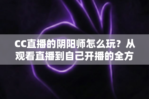 CC直播的阴阳师怎么玩?从观看直播到自己开播的全方位实战指南 CC直播的阴阳师怎么玩?从观看直播到自己开播的全方位实战指南
