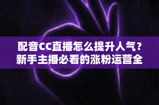 配音CC直播怎么提升人气?新手主播必看的涨粉运营全攻略 配音CC直播怎么提升人气?新手主播必看的涨粉运营全攻略