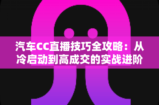汽车CC直播技巧全攻略:从冷启动到高成交的实战进阶指南 汽车CC直播技巧全攻略:从冷启动到高成交的实战进阶指南