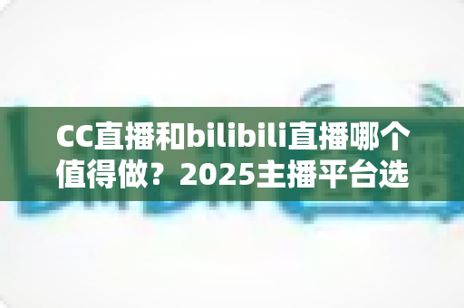 CC直播和bilibili直播哪个值得做?2025主播平台选择深度评测与变现指南 CC直播和bilibili直播哪个值得做?2025主播平台选择深度评测与变现指南