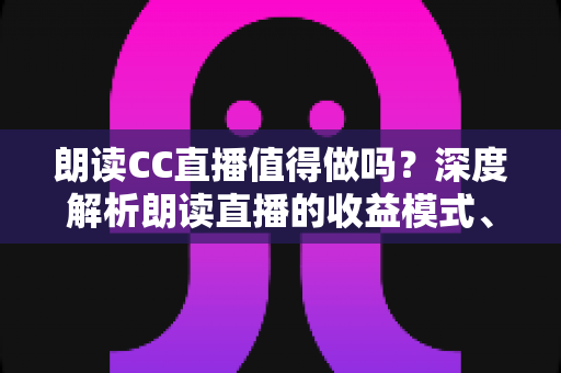 朗读CC直播值得做吗？深度解析朗读直播的收益模式、发展前景与入行指南
