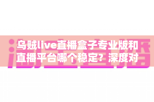 乌贼live直播盒子专业版和直播平台哪个稳定?深度对比分析与主播选购指南 乌贼live直播盒子专业版和直播平台哪个稳定?深度对比分析与主播选购指南