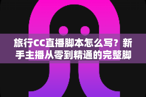 旅行CC直播脚本怎么写?新手主播从零到精通的完整脚本创作指南 旅行CC直播脚本怎么写?新手主播从零到精通的完整脚本创作指南