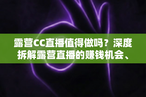 露营CC直播值得做吗?深度拆解露营直播的赚钱机会、投入成本与避坑指南 露营CC直播值得做吗?深度拆解露营直播的赚钱机会、投入成本与避坑指南