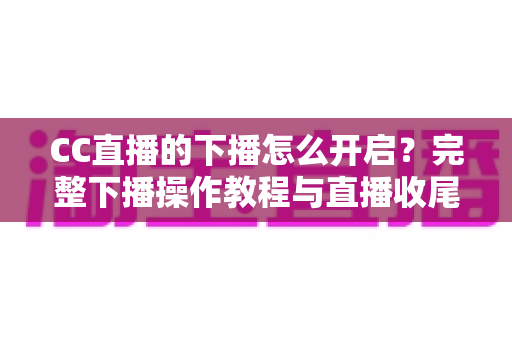 CC直播的下播怎么开启？完整下播操作教程与直播收尾实用指南