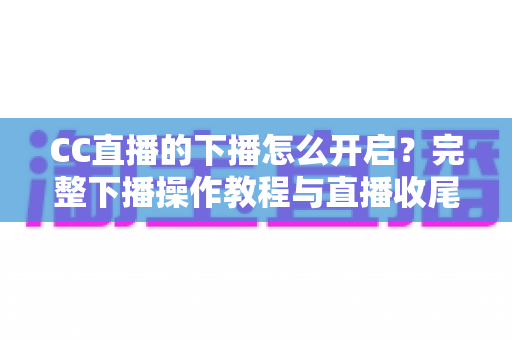 CC直播的下播怎么开启？完整下播操作教程与直播收尾实用指南