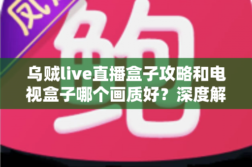 乌贼live直播盒子攻略和电视盒子哪个画质好？深度解析与实用选购全指南