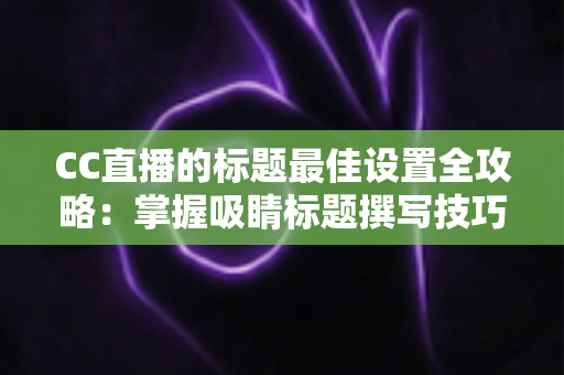 CC直播的标题最佳设置全攻略：掌握吸睛标题撰写技巧，让直播间人气与流量稳步提升