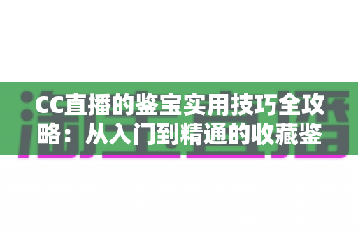 CC直播的鉴宝实用技巧全攻略:从入门到精通的收藏鉴定直播指南 CC直播的鉴宝实用技巧全攻略:从入门到精通的收藏鉴定直播指南