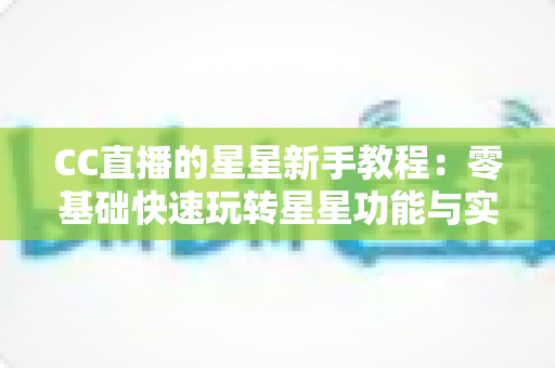 CC直播的星星新手教程：零基础快速玩转星星功能与实用技巧全攻略