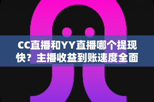 CC直播和YY直播哪个提现快？主播收益到账速度全面对比与实用指南