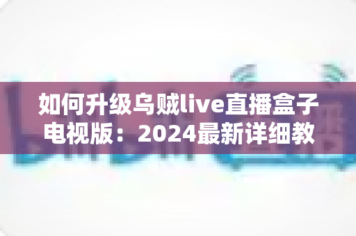 如何升级乌贼live直播盒子电视版:2024最新详细教程与实用技巧全攻略 如何升级乌贼live直播盒子电视版:2024最新详细教程与实用技巧全攻略