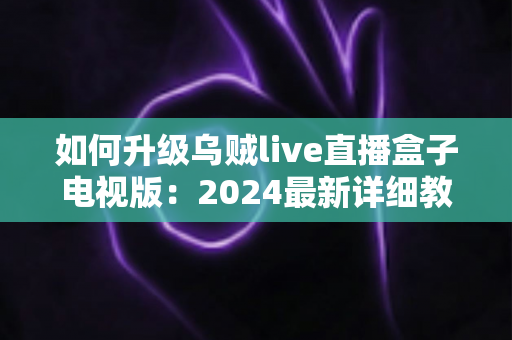 如何升级乌贼live直播盒子电视版：2024最新详细教程与实用技巧全攻略