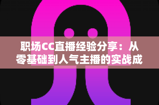 职场CC直播经验分享:从零基础到人气主播的实战成长指南 职场CC直播经验分享:从零基础到人气主播的实战成长指南