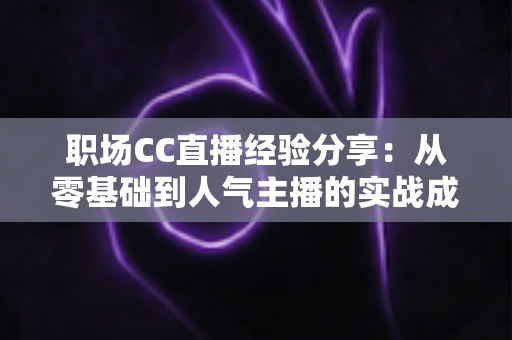 职场CC直播经验分享:从零基础到人气主播的实战成长指南 职场CC直播经验分享:从零基础到人气主播的实战成长指南