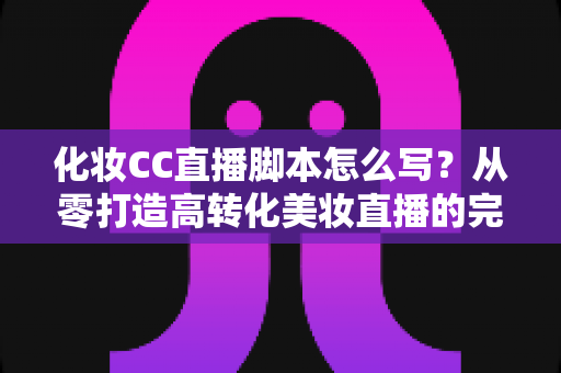 化妆CC直播脚本怎么写?从零打造高转化美妆直播的完整攻略 化妆CC直播脚本怎么写?从零打造高转化美妆直播的完整攻略