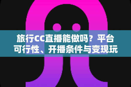 旅行CC直播能做吗?平台可行性、开播条件与变现玩法全解析 旅行CC直播能做吗?平台可行性、开播条件与变现玩法全解析