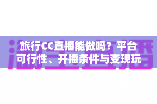 旅行CC直播能做吗?平台可行性、开播条件与变现玩法全解析 旅行CC直播能做吗?平台可行性、开播条件与变现玩法全解析