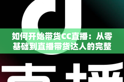 如何开始带货CC直播：从零基础到直播带货达人的完整入门指南