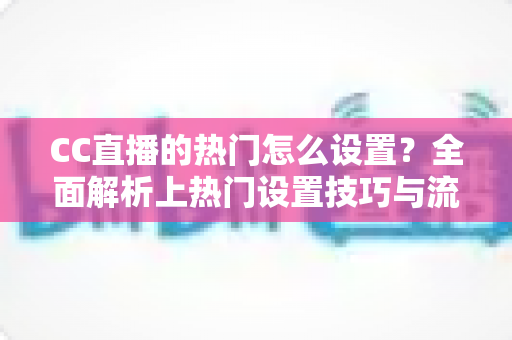 CC直播的热门怎么设置？全面解析上热门设置技巧与流量提升全攻略