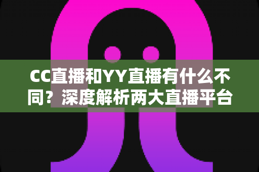 CC直播和YY直播有什么不同？深度解析两大直播平台的核心差异与选择指南