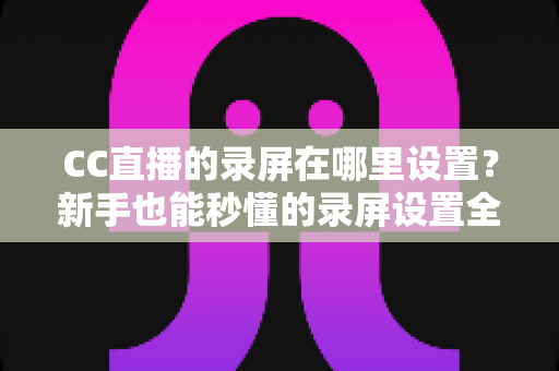 CC直播的录屏在哪里设置？新手也能秒懂的录屏设置全攻略