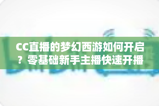 CC直播的梦幻西游如何开启？零基础新手主播快速开播全攻略