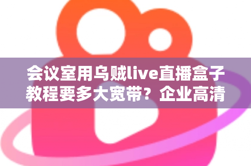 会议室用乌贼live直播盒子教程要多大宽带?企业高清直播网络配置完整指南 会议室用乌贼live直播盒子教程要多大宽带?企业高清直播网络配置完整指南