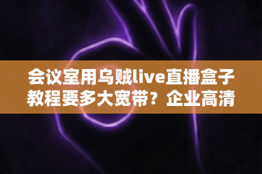 会议室用乌贼live直播盒子教程要多大宽带？企业高清直播网络配置完整指南
