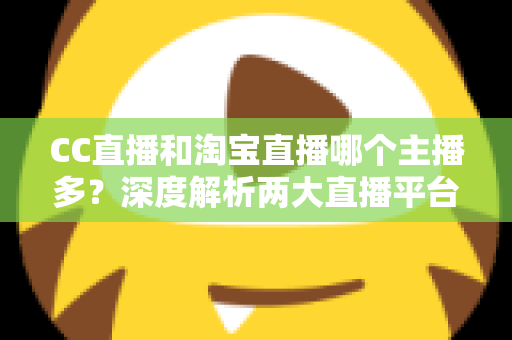 CC直播和淘宝直播哪个主播多？深度解析两大直播平台主播数量与生态差异