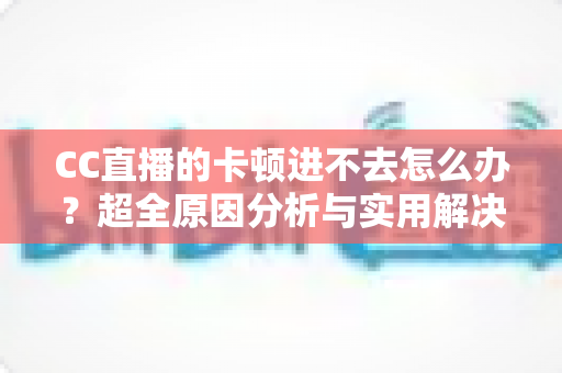 CC直播的卡顿进不去怎么办？超全原因分析与实用解决指南，助你快速恢复流畅观看体验