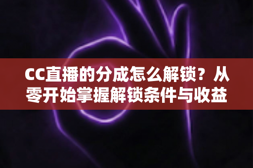 CC直播的分成怎么解锁？从零开始掌握解锁条件与收益提升全攻略