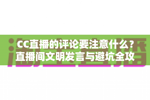 CC直播的评论要注意什么？直播间文明发言与避坑全攻略