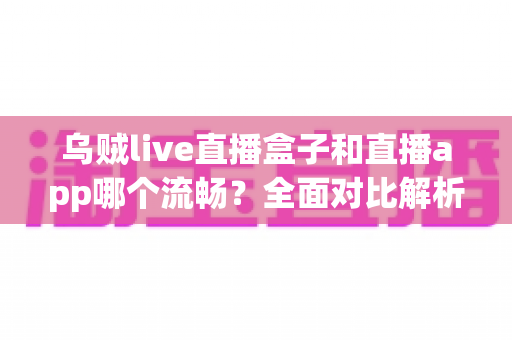 乌贼live直播盒子和直播app哪个流畅？全面对比解析助你选出最佳观看方案
