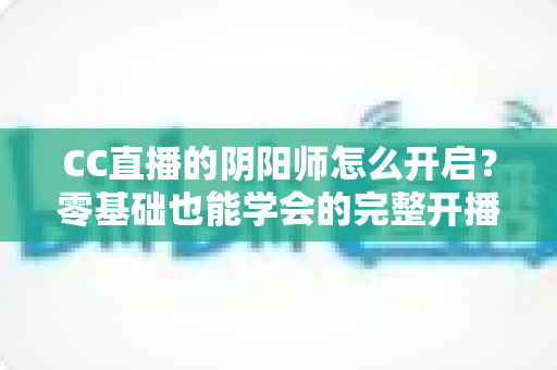 CC直播的阴阳师怎么开启？零基础也能学会的完整开播攻略与实战指南