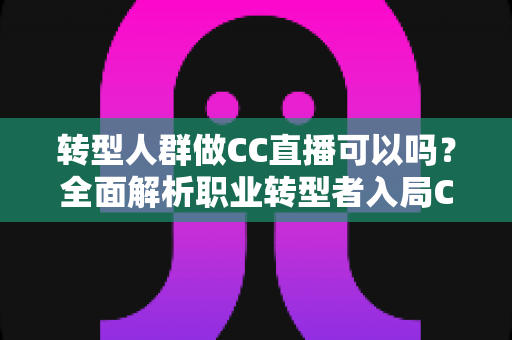 转型人群做CC直播可以吗？全面解析职业转型者入局CC直播的可行性、优势与实战攻略