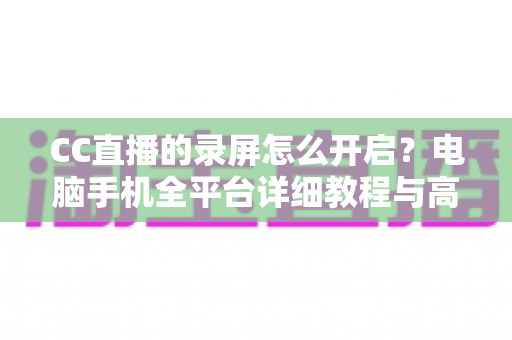 CC直播的录屏怎么开启?电脑手机全平台详细教程与高质量录制技巧全解析 CC直播的录屏怎么开启?电脑手机全平台详细教程与高质量录制技巧全解析