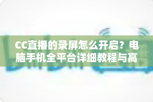 CC直播的录屏怎么开启?电脑手机全平台详细教程与高质量录制技巧全解析 CC直播的录屏怎么开启?电脑手机全平台详细教程与高质量录制技巧全解析