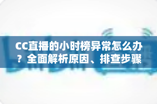 CC直播的小时榜异常怎么办？全面解析原因、排查步骤与高效解决方案