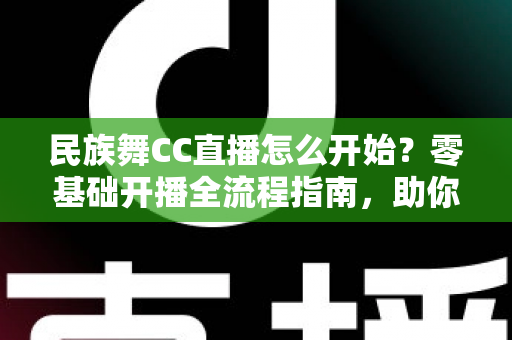 民族舞CC直播怎么开始？零基础开播全流程指南，助你快速涨粉变现
