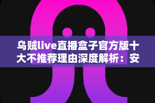 乌贼live直播盒子官方版十大不推荐理由深度解析:安装前你必须了解的风险与隐患 乌贼live直播盒子官方版十大不推荐理由深度解析:安装前你必须了解的风险与隐患