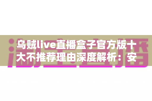 乌贼live直播盒子官方版十大不推荐理由深度解析：安装前你必须了解的风险与隐患