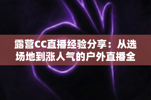 露营CC直播经验分享:从选场地到涨人气的户外直播全流程实战指南 露营CC直播经验分享:从选场地到涨人气的户外直播全流程实战指南