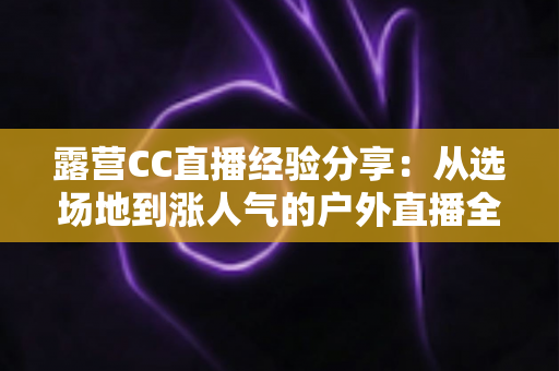 露营CC直播经验分享:从选场地到涨人气的户外直播全流程实战指南 露营CC直播经验分享:从选场地到涨人气的户外直播全流程实战指南