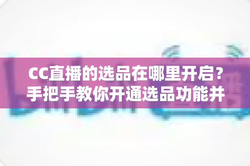 CC直播的选品在哪里开启？手把手教你开通选品功能并做好直播带货