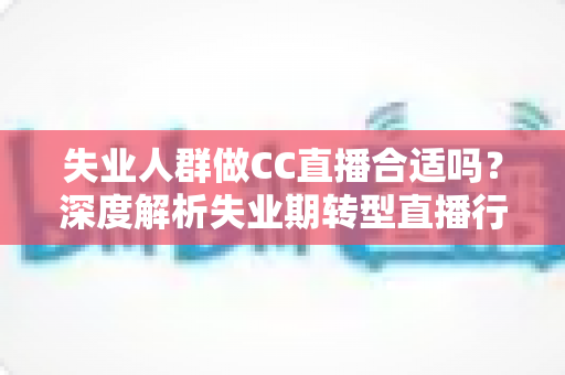 失业人群做CC直播合适吗？深度解析失业期转型直播行业的可行性、收入前景与避坑指南
