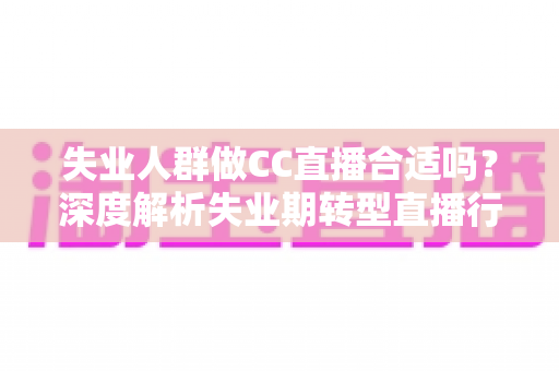 失业人群做CC直播合适吗？深度解析失业期转型直播行业的可行性、收入前景与避坑指南